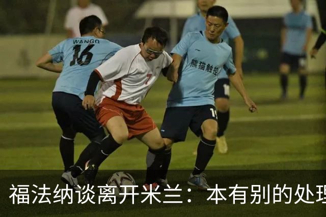 福法纳谈离开米兰：本有别的处理方式，他们得到了想要的阵容